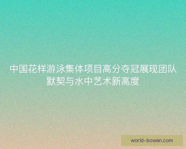 中国花样游泳集体项目高分夺冠展现团队默契与水中艺术新高度