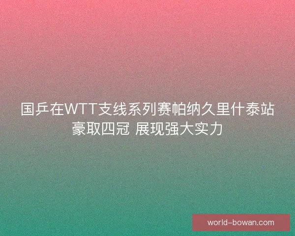 国乒在WTT支线系列赛帕纳久里什泰站豪取四冠 展现强大实力