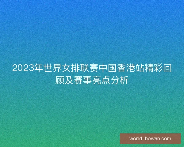 2023年世界女排联赛中国香港站精彩回顾及赛事亮点分析