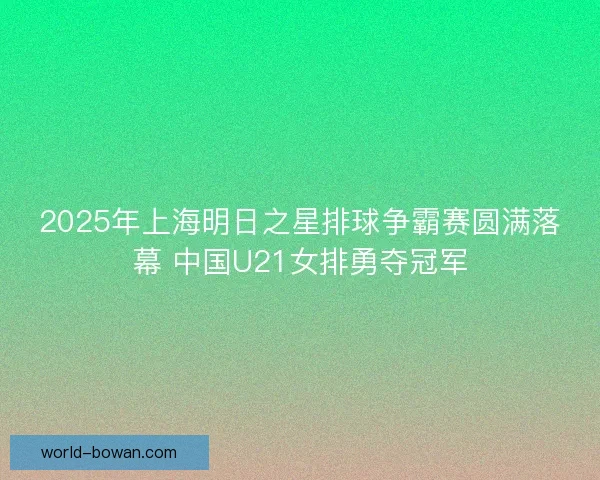 2025年上海明日之星排球争霸赛圆满落幕 中国U21女排勇夺冠军